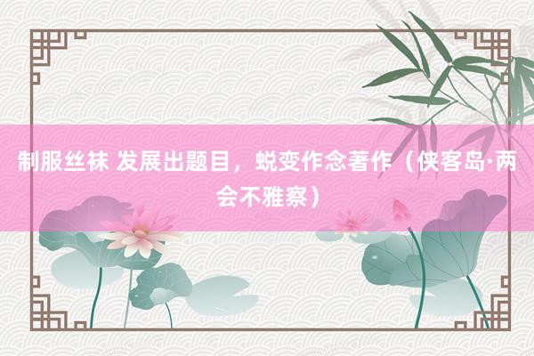 制服丝袜 发展出题目，蜕变作念著作（侠客岛·两会不雅察）