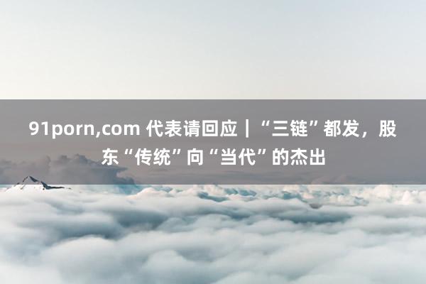 91porn，com 代表请回应｜“三链”都发，股东“传统”向“当代”的杰出