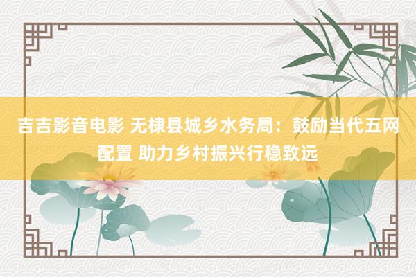 吉吉影音电影 无棣县城乡水务局：鼓励当代五网配置 助力乡村振兴行稳致远