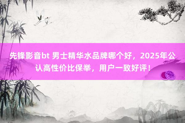先锋影音bt 男士精华水品牌哪个好，2025年公认高性价比保举，用户一致好评！