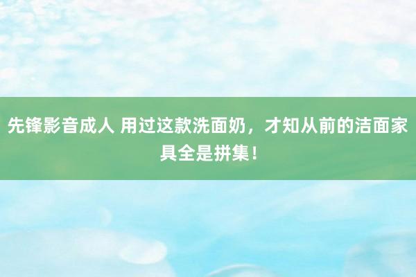 先锋影音成人 用过这款洗面奶，才知从前的洁面家具全是拼集！