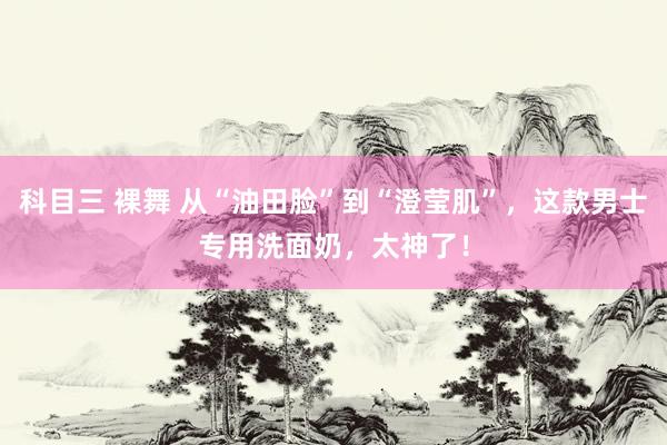 科目三 裸舞 从“油田脸”到“澄莹肌”，这款男士专用洗面奶，太神了！