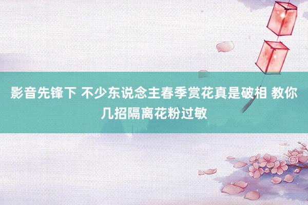 影音先锋下 不少东说念主春季赏花真是破相 教你几招隔离花粉过敏