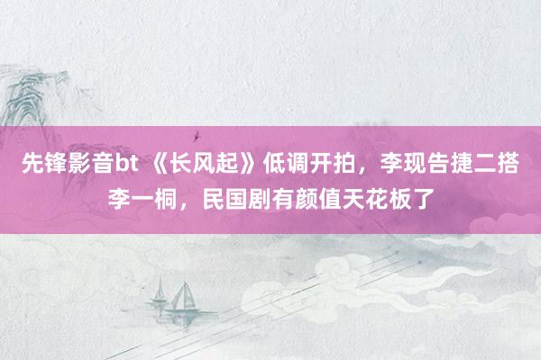 先锋影音bt 《长风起》低调开拍，李现告捷二搭李一桐，民国剧有颜值天花板了