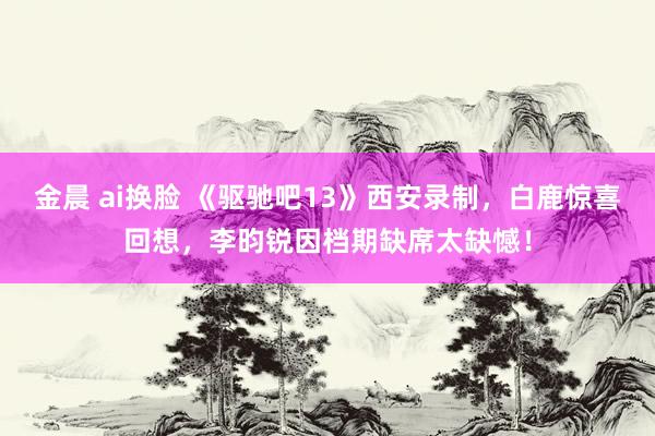 金晨 ai换脸 《驱驰吧13》西安录制，白鹿惊喜回想，李昀锐因档期缺席太缺憾！