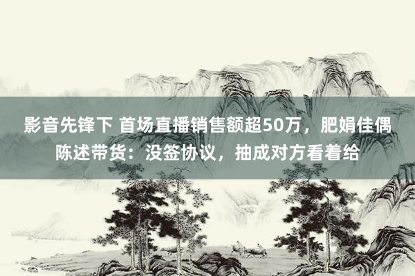 影音先锋下 首场直播销售额超50万，肥娟佳偶陈述带货：没签协议，抽成对方看着给