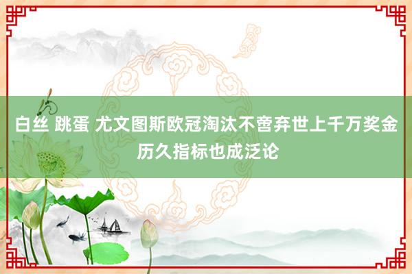 白丝 跳蛋 尤文图斯欧冠淘汰不啻弃世上千万奖金 历久指标也成泛论