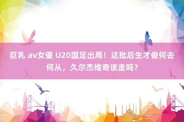 巨乳 av女優 U20国足出局！这批后生才俊何去何从，久尔杰维奇该走吗？