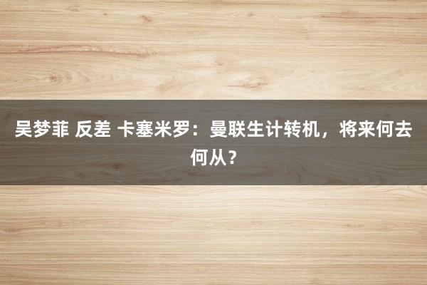 吴梦菲 反差 卡塞米罗：曼联生计转机，将来何去何从？