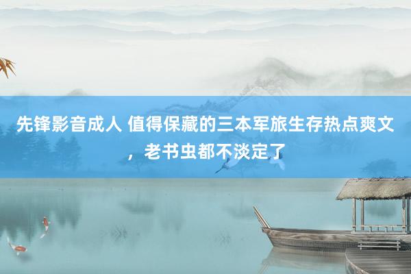 先锋影音成人 值得保藏的三本军旅生存热点爽文，老书虫都不淡定了