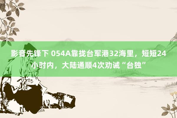 影音先锋下 054A靠拢台军港32海里，短短24小时内，大陆通顺4次劝诫“台独”