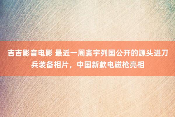 吉吉影音电影 最近一周寰宇列国公开的源头进刀兵装备相片，中国新款电磁枪亮相