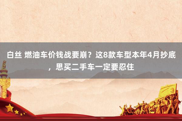 白丝 燃油车价钱战要崩？这8款车型本年4月抄底，思买二手车一定要忍住