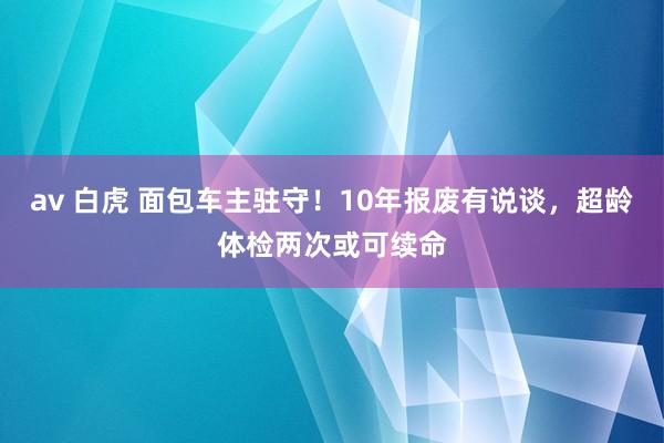 av 白虎 面包车主驻守！10年报废有说谈，超龄体检两次或可续命