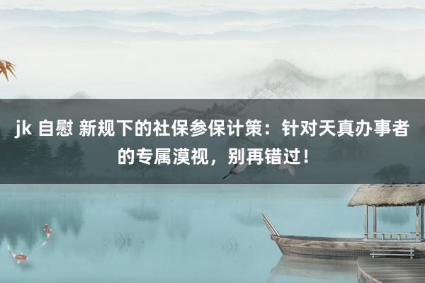 jk 自慰 新规下的社保参保计策：针对天真办事者的专属漠视，别再错过！