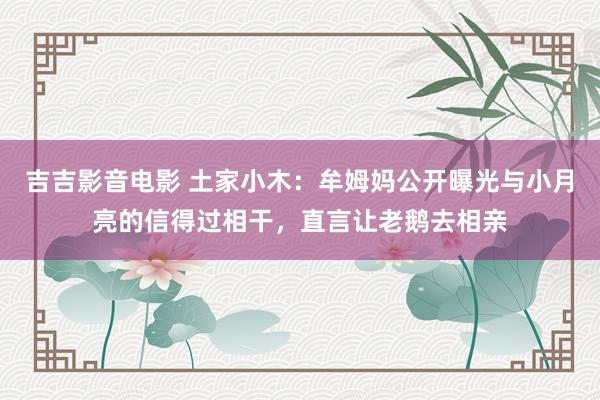 吉吉影音电影 土家小木：牟姆妈公开曝光与小月亮的信得过相干，直言让老鹅去相亲