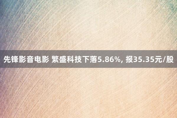 先锋影音电影 繁盛科技下落5.86%, 报35.35元/股