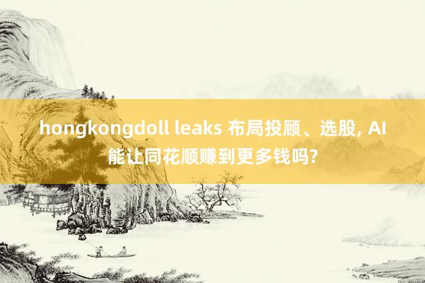 hongkongdoll leaks 布局投顾、选股， AI能让同花顺赚到更多钱吗?