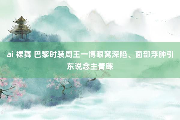 ai 裸舞 巴黎时装周王一博眼窝深陷、面部浮肿引东说念主青睐