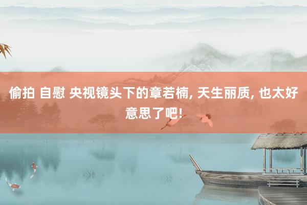 偷拍 自慰 央视镜头下的章若楠， 天生丽质， 也太好意思了吧!