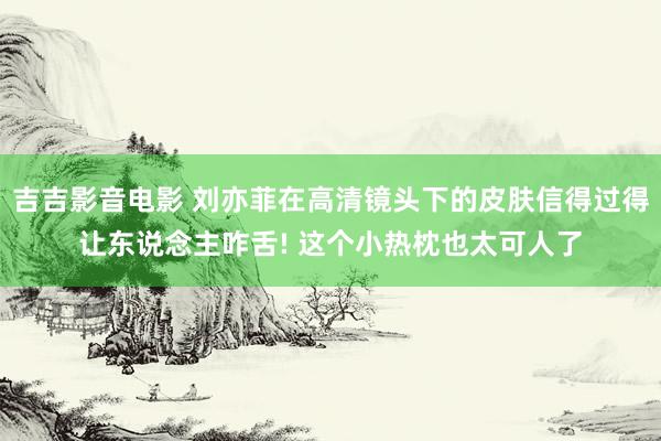 吉吉影音电影 刘亦菲在高清镜头下的皮肤信得过得让东说念主咋舌! 这个小热枕也太可人了