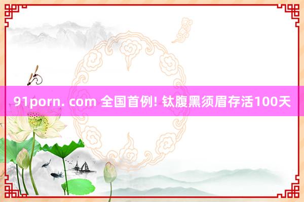 91porn. com 全国首例! 钛腹黑须眉存活100天