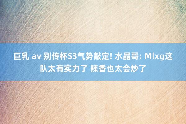 巨乳 av 别传杯S3气势敲定! 水晶哥: Mlxg这队太有实力了 辣香也太会炒了