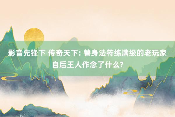 影音先锋下 传奇天下: 替身法符练满级的老玩家自后王人作念了什么?