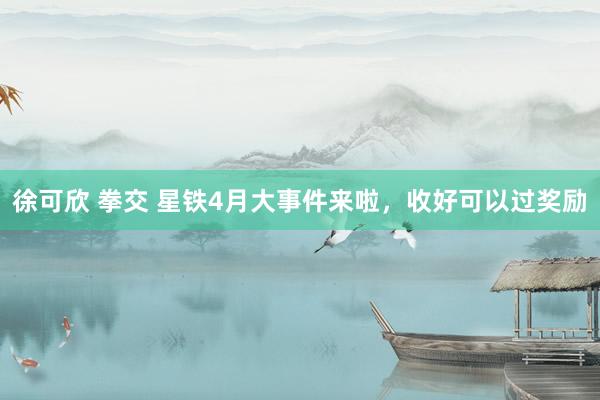 徐可欣 拳交 星铁4月大事件来啦，收好可以过奖励