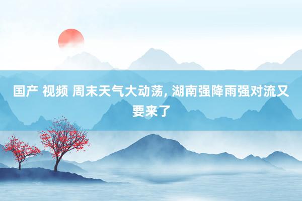 国产 视频 周末天气大动荡， 湖南强降雨强对流又要来了