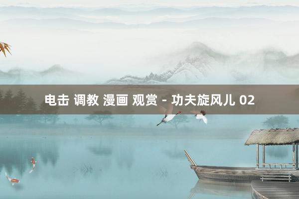 电击 调教 漫画 观赏 - 功夫旋风儿 02