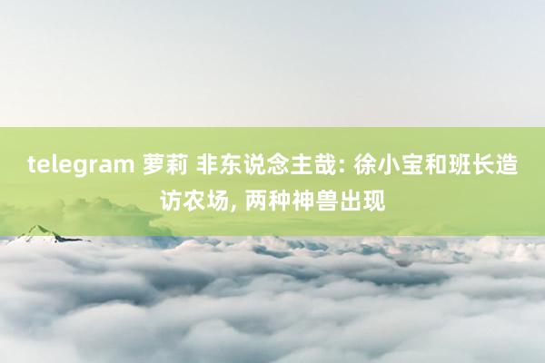 telegram 萝莉 非东说念主哉: 徐小宝和班长造访农场， 两种神兽出现