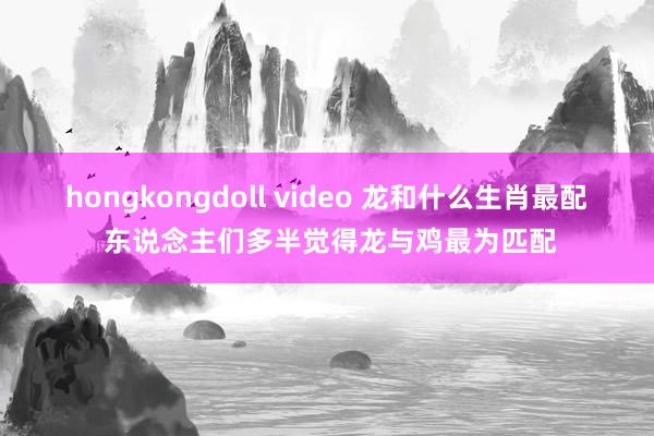 hongkongdoll video 龙和什么生肖最配 东说念主们多半觉得龙与鸡最为匹配