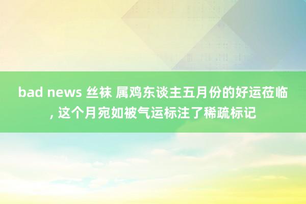 bad news 丝袜 属鸡东谈主五月份的好运莅临， 这个月宛如被气运标注了稀疏标记