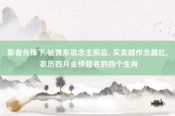 影音先锋下 被贵东说念主照应， 买卖越作念越红， 农历四月金榜题名的四个生肖
