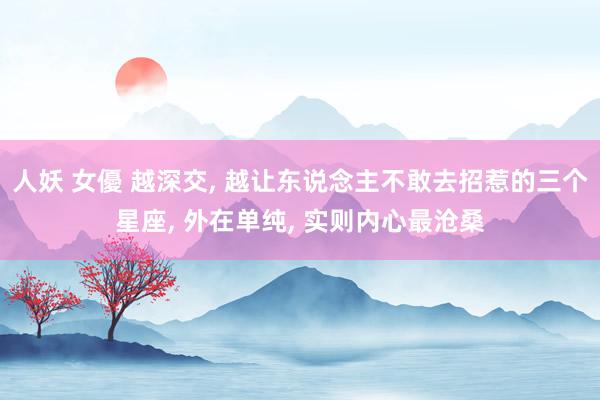 人妖 女優 越深交， 越让东说念主不敢去招惹的三个星座， 外在单纯， 实则内心最沧桑