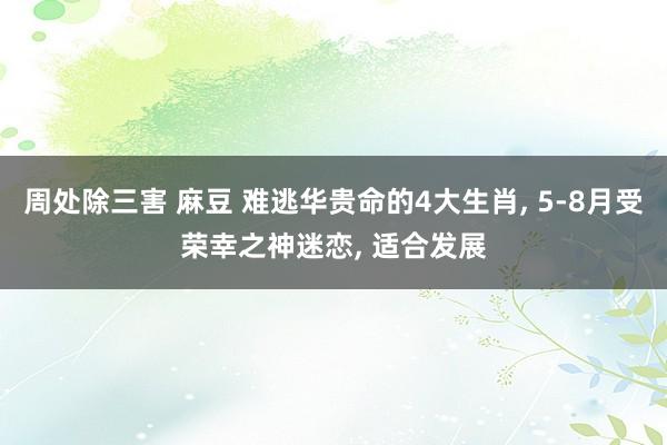 周处除三害 麻豆 难逃华贵命的4大生肖， 5-8月受荣幸之神迷恋， 适合发展
