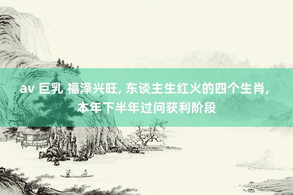 av 巨乳 福泽兴旺， 东谈主生红火的四个生肖， 本年下半年过问获利阶段