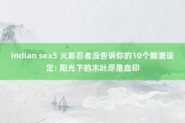 indian sex5 火影忍者没告诉你的10个黯澹设定: 阳光下的木叶尽是血印