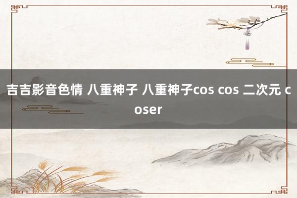 吉吉影音色情 八重神子 八重神子cos cos 二次元 coser
