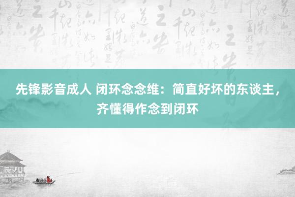 先锋影音成人 闭环念念维：简直好坏的东谈主，齐懂得作念到闭环