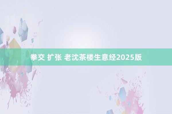 拳交 扩张 老沈茶楼生意经2025版