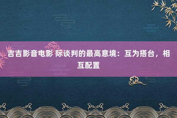 吉吉影音电影 际谈判的最高意境：互为搭台，相互配置