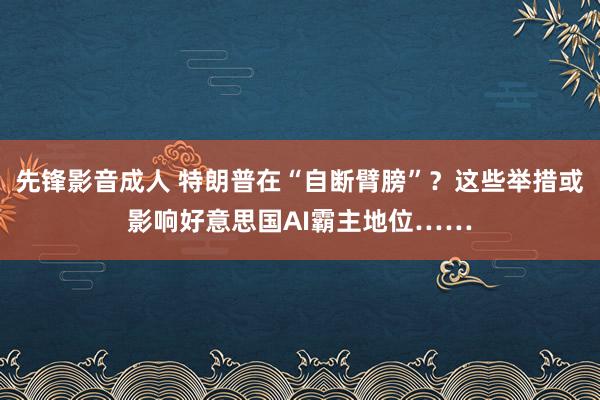 先锋影音成人 特朗普在“自断臂膀”？这些举措或影响好意思国AI霸主地位……