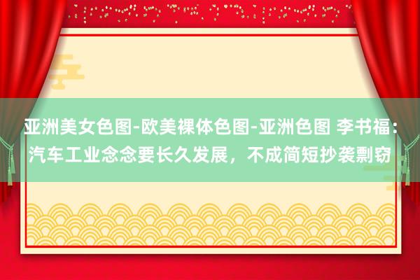 亚洲美女色图-欧美裸体色图-亚洲色图 李书福：汽车工业念念要长久发展，不成简短抄袭剽窃