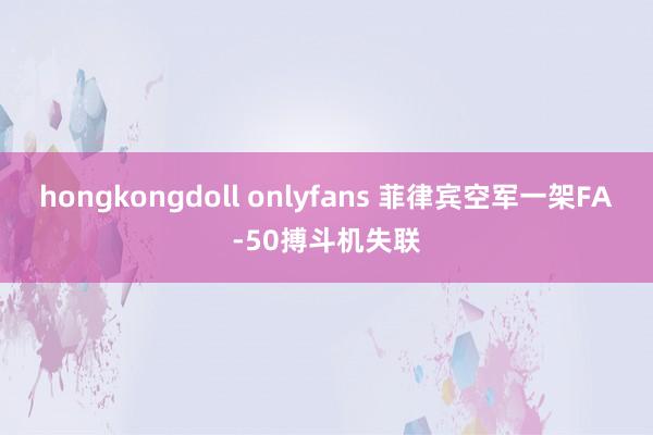 hongkongdoll onlyfans 菲律宾空军一架FA-50搏斗机失联